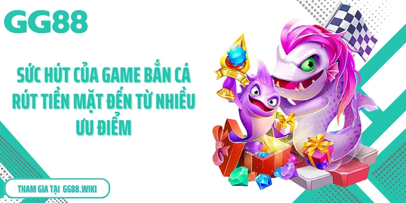Sức hút của game bắn cá rút tiền mặt đến từ nhiều ưu điểm
